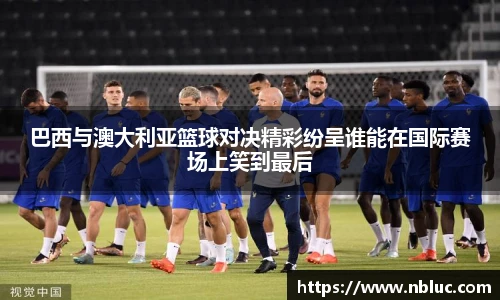 巴西与澳大利亚篮球对决精彩纷呈谁能在国际赛场上笑到最后